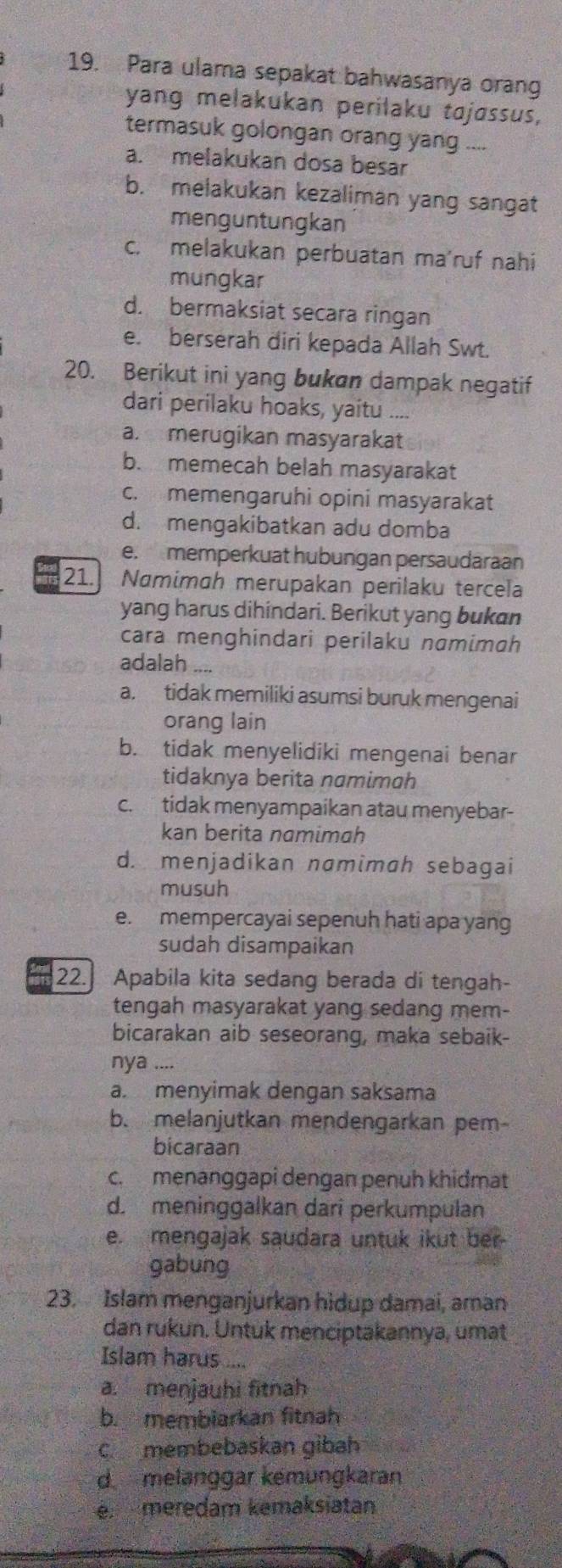 Para ulama sepakat bahwasanya orang
yang melakukan perilaku tojøssus,
termasuk golongan orang yang ....
a. melakukan dosa besar
b. melakukan kezaliman yang sangat
menguntungkan
c. melakukan perbuatan ma'ruf nahi
mungkar
d. bermaksiat secara ringan
e. berserah diri kepada Allah Swt.
20. Berikut ini yang bukan dampak negatif
dari perilaku hoaks, yaitu ....
a.  merugikan masyarakat
b. memecah belah masyarakat
c. memengaruhi opini masyarakat
d. mengakibatkan adu domba
e. memperkuat hubungan persaudaraan
21. Namimah merupakan perilaku tercela
yang harus dihindari. Berikut yang bukan
cara menghindari perilaku namimah
adalah ....
a, tidak memiliki asumsi buruk mengenai
orang lain
b. tidak menyelidiki mengenai benar
tidaknya berita namimoh
c. tidak menyampaikan atau menyebar-
kan berita namimah
d. menjadikan namimah sebagai
musuh
e. mempercayai sepenuh hati apa yang
sudah disampaikan
22. Apabila kita sedang berada di tengah-
tengah masyarakat yang sedang mem-
bicarakan aib seseorang, maka sebaik-
nya ....
a. menyimak dengan saksama
b. melanjutkan mendengarkan pem-
bicaraan
c. menänggapi dengan penuh khidmat
d. meninggalkan dari perkumpulan
e. mengajak saudara untuk ikut ber-
gabung
23. Islam menganjurkan hidup damai, aman
dan rukun. Untuk menciptakannya, umat
Islam harus ....
a. menjauhi fitnah
b. membiarkan fitnah
c membebaskan gibah
d melanggar kemungkaran
emeredam kemaksiatan