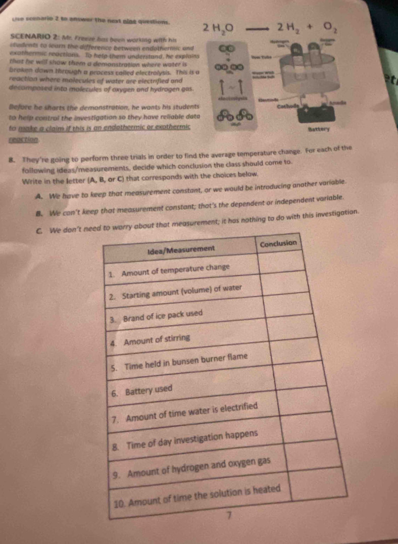 use scenario 2 to answer the next gine questions. 
SCENARIO 2: Mr. Freeze has been working with his
students to learn the difference between endothermic and
exathermic reactions. To help them understand, he explain
that he will show them a demonstration where water is
braken down through a process called electralysis. This is 
reaction where molecules of water are electrified and
at
decomposed into molecules of oxygen and hydrogen gas.
Before he sharts the demonstration, he wants his student
to help control the investigation so they have reliable dat
to make a claim if this is an endothermic or exothermic
reaction.
8. They're going to perform three trials in order to find the average temperature change. For each of the
following ideas/measurements, decide which conclusion the class should come to.
Write in the letter (A, B, or C) that corresponds with the choices below.
A. We have to keep that measurement constant, or we would be introducing another variable.
B. We can't keep that measurement constant; that’s the dependent or independent variable.
C. We don’t nrement; it has nothing to do with this investigation.