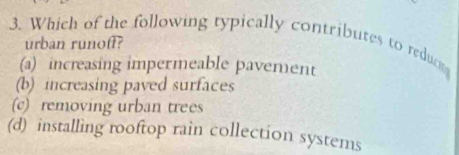 Which of the following typically contributes to reducn
urban runoff?
(a) increasing impermeable pavement
(b) increasing paved surfaces
(c) removing urban trees
(d) installing rooftop rain collection systems