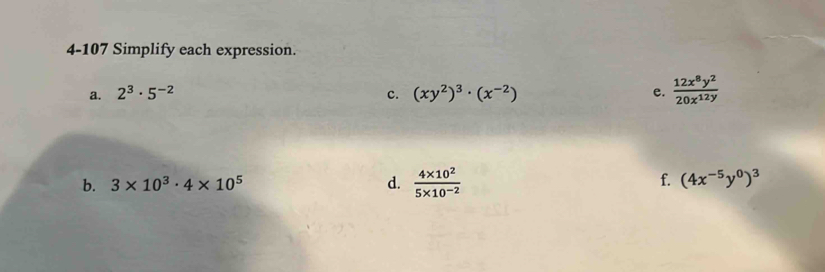 4-107 Simplify each expression. 
a. 2^3· 5^(-2) c. (xy^2)^3· (x^(-2)) e.  12x^8y^2/20x^(12y) 
f. 
b. 3* 10^3· 4* 10^5 d.  (4* 10^2)/5* 10^(-2)  (4x^(-5)y^0)^3