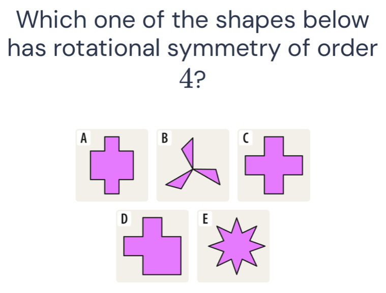 Which one of the shapes below 
has rotational symmetry of order
4? 
A 
B 
E