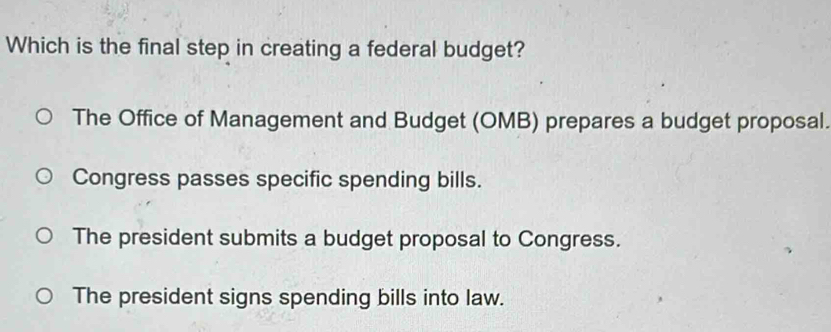 Which is the final step in creating a federal budget?
The Office of Management and Budget (OMB) prepares a budget proposal.
Congress passes specific spending bills.
The president submits a budget proposal to Congress.
The president signs spending bills into law.