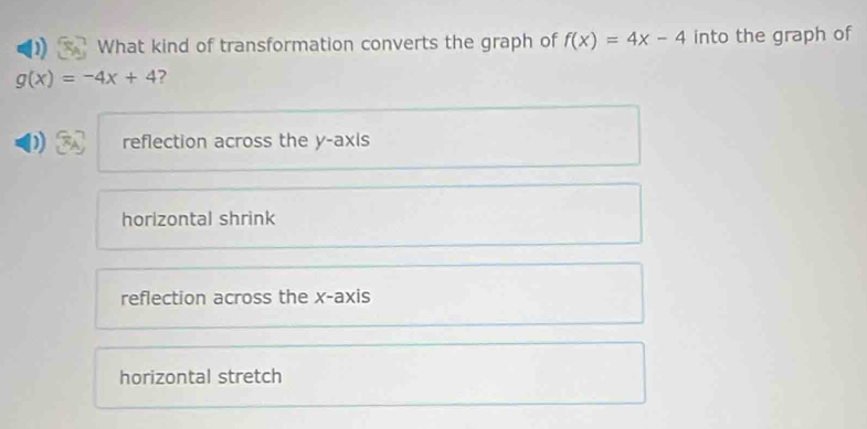 What kind of transformation converts the graph of f(x)=4x-4 into the graph of
g(x)=-4x+4 ?
reflection across the y-axis
horizontal shrink
reflection across the x-axis
horizontal stretch