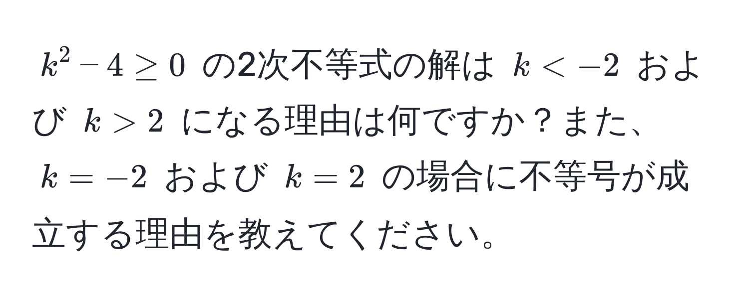 $k^2 - 4 ≥ 0$ の2次不等式の解は $k < -2$ および $k > 2$ になる理由は何ですか？また、$k = -2$ および $k = 2$ の場合に不等号が成立する理由を教えてください。