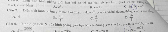 Diện tích hình phẳng giới hạn bởi đồ thị các hàm số y=ln x, y=1 và hai đường nài
x=1, x=e bàng A. e^2. B. e+2. C. 2d.L A e-2. 
Câu 7. Diện tích hình phẳng giới hạn bởi đths y=4x-x^2, y=2x và hai đường thắng x=1, x=e bǎng
A. 4.
B.  20/3 . C.  4/3 . D.  16/3 
Câu 8. Tính diện tích S của hình phẳng giới hạn bởi các đường y=x^2-2x, y=0, x=-10, x=10.
A. S=frac 2000 R. S=2008 C S=2000 D. S=frac 2008.