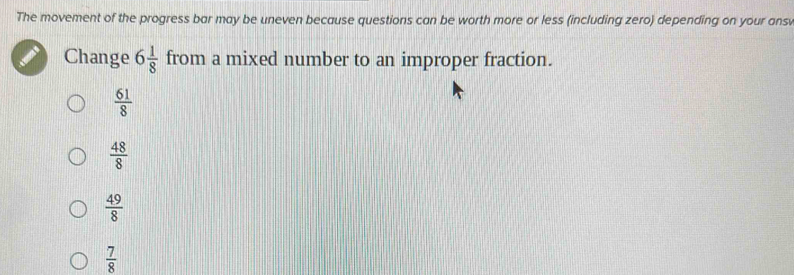 The movement of the progress bar may be uneven because questions can be worth more or less (including zero) depending on your ans
Change 6 1/8  from a mixed number to an improper fraction.
 61/8 
 48/8 
 49/8 
 7/8 