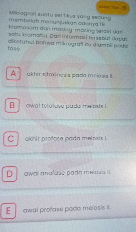 Sobat Tips
Mikrografi suatu sel tikus yang sedang
membelah menunjukkan adanya 19
kromosom dan masing-masing terdiri dari
satu kromatid. Dari informasi tersebut dapat
diketahui bahwa mikrografi itu diambil pada
fase
A akhir sitokinesis pada meiosis II.
B awal telofase pada meiosis I.
Cl akhir profase pada meiosis I.
D awal anafase pada meiosis II.
E awal profase pada meiosis II.