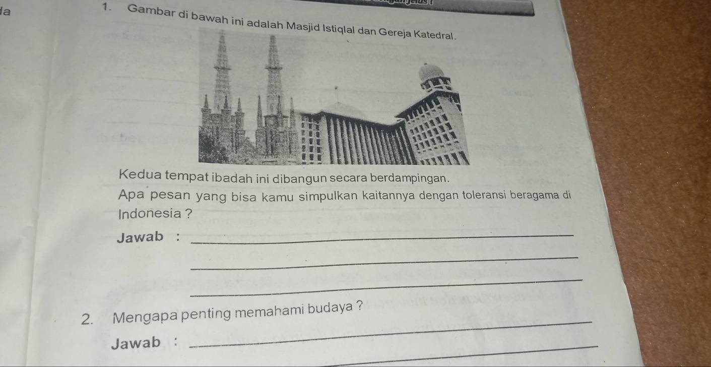 la 
1. Gambar di bawah ini adalah Ma 
Kedua tempat ibadah ini dibangun secara berdampingan. 
Apa pesan yang bisa kamu simpulkan kaitannya dengan toleransi beragama di 
Indonesia ? 
Jawab : 
_ 
_ 
_ 
2. Mengapa penting memahami budaya ? 
Jawab : 
_ 
_