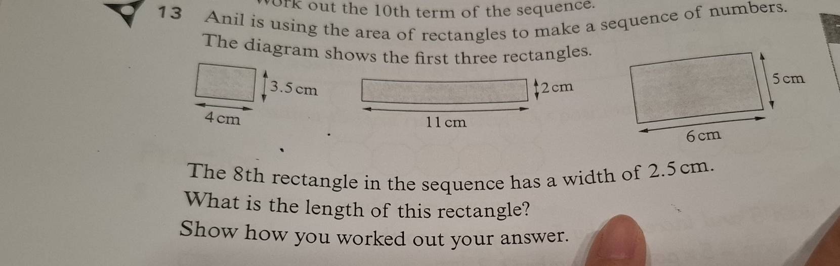 york out the 10th term of the sequence. 
13 Anil is using the area of rectangles to make a sequence of numbers. 
The diagram shows the first three rectangles.
3.5 cm 2cm
4cm 11cm
The 8th rectangle in the sequence has a width of 2.5cm. 
What is the length of this rectangle? 
Show how you worked out your answer.