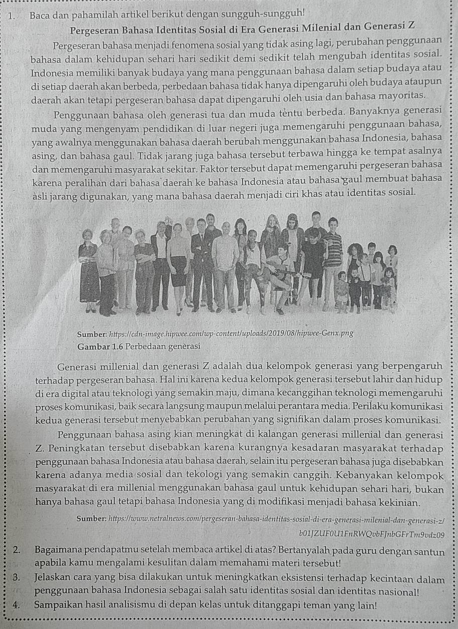 Baca dan pahamilah artikel berikut dengan sungguh-sungguh!
Pergeseran Bahasa Identitas Sosial di Era Generasi Milenial dan Generasi Z
Pergeseran bahasa menjadi fenomena sosial yang tidak asing lagi, perubahan penggunaan
bahasa dalam kehidupan sehari hari sedikit demi sedikit telah mengubah identitas sosial.
Indonesia memiliki banyak budaya yang mana penggunaan bahasa dalam setiap budaya atau
di setiap daerah akan berbeda, perbedaan bahasa tidak hanya dipengaruhi oleh budaya ataupun
daerah akan tetapi pergeseran bahasa dapat dipengaruhi oleh usia dan bahasa mayoritas.
Penggunaan bahasa oleh generasi tua dan muda tentu berbeda. Banyaknya generasi
muda yang mengenyam pendidikan di luar negeri juga memengaruhi penggunaan bahasa,
yang awalnya menggunakan bahasa daerah berubah menggunakan bahasa Indonesia, bahasa
asing, dan bahasa gaul. Tidak jarang juga bahasa tersebut terbawa hingga ke tempat asalnya
dan memengaruhi masyarakat sekitar. Faktor tersebut dapat memengaruhi pergeseran bahasa
karena peralihan dari bahasa daerah ke bahasa Indonesia atau bahasa gaul membuat bahasa
àsli jarang digunakan, yang mana bahasa daerah menjadi ciri khas atau identitas sosial.
Sumber: https://cdn-image.hipwee.com/wp-content/uploads/2019/08/hipwee-Genx.png
Gambar 1.6 Perbedaan genèrasi
Generasi millenial dan generasi Z adalah dua kelompok generasi yang berpengaruh
terhadap pergeseran bahasa. Hal ini kārena kedua kelompok generasi tersebut lahir dan hidup
di era digital atau teknologi yang semakin maju, dimana kecanggihan teknologi memengaruhi
proses komunikasi, baik secara langsung maupun melalui perantara media. Perilaku komunikasi
kedua generasi tersebut menyebabkan perubahan yang signifikan dalam proses komunikasi.
Penggunaan bahasa asing kian meningkat di kalangan generasi millenial dan generasi
Z. Peningkatan tersebut disebabkan karena kurangnya kesadaran masyarakat terhadap
penggunaan bahasa Indonesia atau bahasa daerah, selain itu pergeseran bahasa juga disebabkan
karena adanya media sosial dan tekologi yang semakin canggih. Kebanyakan kelompok
masyarakat di era millenial menggunakan bahasa gaul untuk kehidupan sehari hari, bukan
hanya bahasa gaul tetapi bahasa Indonesia yang di modifikasi menjadi bahasa kekinian.
Sumber: https://www.netralnews.com/pergeseran-bahasa-identitas-sosial-di-era-generasi-milenial-dan-generasi-z/
b01JZUF0U1FnRWQvbFJnbGFrTm9vdz09
2. Bagaimana pendapatmu setelah membaca artikel di atas? Bertanyalah pada guru dengan santun
apabila kamu mengalami kesulitan dalam memahami materi tersebut!
3. Jelaskan cara yang bisa dilakukan untuk meningkatkan eksistensi terhadap kecintaan dalam
penggunaan bahasa Indonesia sebagai salah satu identitas sosial dan identitas nasional!
4. Sampaikan hasil analisismu di depan kelas untuk ditanggapi teman yang lain!