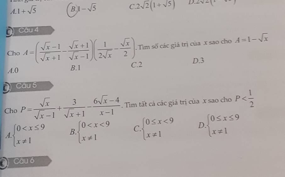 A. 1+sqrt(5)
B. 1-sqrt(5) C. 2sqrt(2)(1+sqrt(5)) D. 2sqrt(2)(1-sqrt(-))
a Câu 4
Cho A=( (sqrt(x)-1)/sqrt(x)+1 - (sqrt(x)+1)/sqrt(x)-1 )( 1/2sqrt(x) - sqrt(x)/2 ). Tìm số các giá trị của x sao cho A=1-sqrt(x)
A. 0 B. 1 C. 2 D. 3
Câu 5
Cho P= sqrt(x)/sqrt(x)-1 + 3/sqrt(x)+1 - (6sqrt(x)-4)/x-1 . Tìm tất cả các giá trị của x sao cho P
A beginarrayl 0 B. beginarrayl 0 C. beginarrayl 0≤ x<9 x!= 1endarray. D beginarrayl 0≤ x≤ 9 x!= 1endarray.
Câu 6