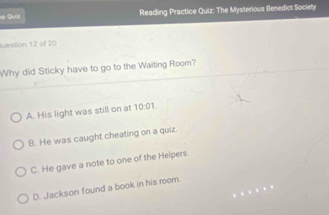 ρ Quiz Reading Practice Quiz: The Mysterious Benedict Society
tuestion 12 of 20
Why did Sticky have to go to the Waiting Room?
A. His light was still on at 10:01.
B. He was caught cheating on a quiz.
C. He gave a note to one of the Helpers.
D. Jackson found a book in his room.