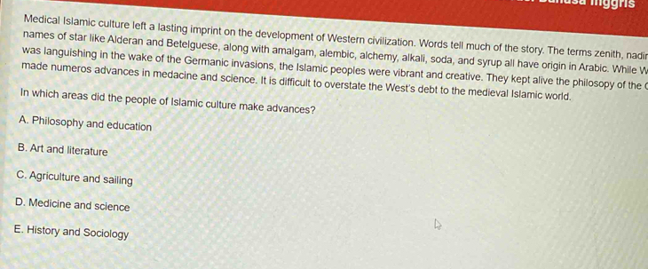 Medical Islamic culture left a lasting imprint on the development of Western civilization. Words tell much of the story. The terms zenith, nadir
names of star like Alderan and Betelguese, along with amalgam, alembic, alchemy, alkali, soda, and syrup all have origin in Arabic. While W
was languishing in the wake of the Germanic invasions, the Islamic peoples were vibrant and creative. They kept alive the philosopy of the
made numeros advances in medacine and science. It is difficult to overstate the West's debt to the medieval Islamic world.
In which areas did the people of Islamic culture make advances?
A. Philosophy and education
B. Art and literature
C. Agriculture and sailing
D. Medicine and science
E. History and Sociology