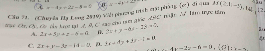 A x-4y+2z-8=0 B. x-4y+2z
ầu
Câu 71. (Chuyên Hạ Long 2019) Viết phương trình mặt phẳng (α) đi qua M(2;1;-3) , biết (2
trục Ox, Oy, Oz lần lượt tại A, B, C sao cho tam giác ABC nhận M làm trực tâm
A. 2x+5y+z-6=0. B. 2x+y-6z-23=0. 
âu
ặt
C. 2x+y-3z-14=0 D. 3x+4y+3z-1=0. x+4y-2z-6=0, (Q):x-2