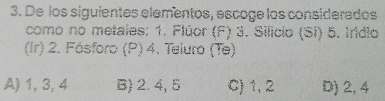 De los siguientes elementos, escoge los considerados
como no metales: 1. Flúor (F) 3. Silicio (Si) 5. Iridio
(Ir) 2. Fósforo (P) 4. Teluro (Te)
A) 1, 3, 4 B) 2. 4, 5 C) 1, 2 D) 2, 4