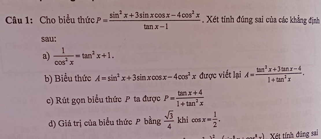 Cho biểu thức P= (sin^2x+3sin xcos x-4cos^2x)/tan x-1  Xét tính đúng sai của các khẳng định 
sau: 
a)  1/cos^2x =tan^2x+1. 
b) Biểu thức A=sin^2x+3sin xcos x-4cos^2x được viết lại A= (tan^2x+3tan x-4)/1+tan^2x . 
c) Rút gọn biểu thức P ta được P= (tan x+4)/1+tan^2x 
d) Giá trị của biểu thức P bằng  sqrt(3)/4  khi cos x= 1/2 . 
 2 ....) Xét tính đúng sai