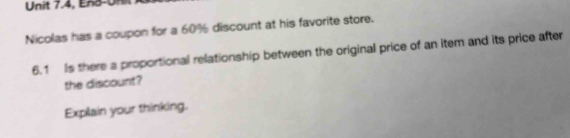 Unit 7.4, EAB-UH 
Nicolas has a coupon for a 60% discount at his favorite store. 
6.1 Is there a proportional relationship between the original price of an item and its price after 
the discount? 
Explain your thinking.