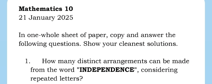 Mathematics 10 
21 January 2025 
In one-whole sheet of paper, copy and answer the 
following questions. Show your cleanest solutions. 
1. How many distinct arrangements can be made 
from the word "INDEPENDENCE", considering 
repeated letters?