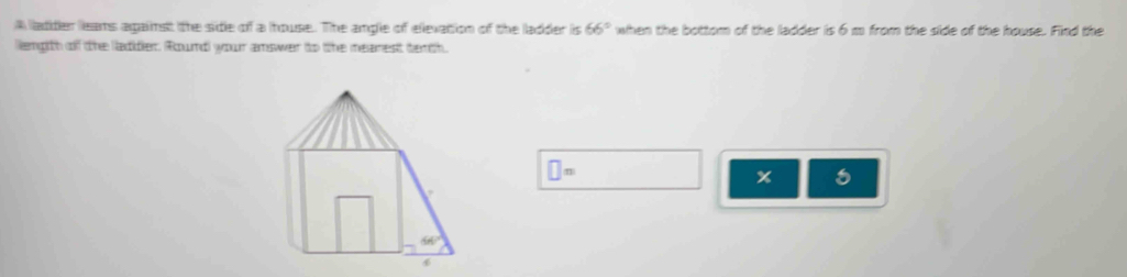 A adder leams against the side of a house. The ample of elevation of the ladder is 66° when the bottom of the ladder is 6 m from the side of the house. Find the
lengith of the laddler. Roundl your amswer to the meanest tenth.
□ =