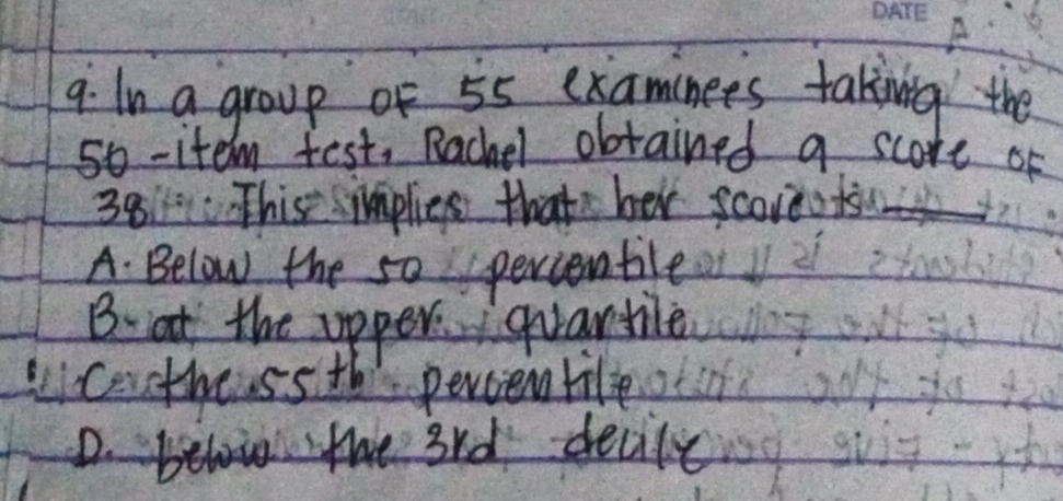 9: In a group of 55 examinees taking the
so -item test, Rachel obtained a score of
38 This implies thats ber scoreods
A. Below the s0 percenble
B. at the apper qvantile
Liceothessth percentile
D.bel the 3rd decile