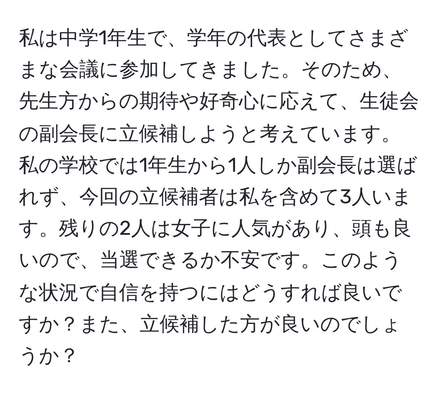 私は中学1年生で、学年の代表としてさまざまな会議に参加してきました。そのため、先生方からの期待や好奇心に応えて、生徒会の副会長に立候補しようと考えています。私の学校では1年生から1人しか副会長は選ばれず、今回の立候補者は私を含めて3人います。残りの2人は女子に人気があり、頭も良いので、当選できるか不安です。このような状況で自信を持つにはどうすれば良いですか？また、立候補した方が良いのでしょうか？