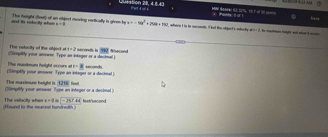 1/20/249.22 AM 
Question 28. 4.6.43 HW Score: 62.32%, 18.7 of 30 points 
Part 4 of 4 
× Points: 0 of 1 Save 
and its velocity when s=0. 
The height (feet) of an object moving vertically is given by s=-16t^2+256t+192 , where t is in seconds. Find the object's velocity at t=2 , its maximum height and when it ocssm . 
The velocity of the object at t=2 seconds is 192 ft/second. 
(Simplify your answer. Type an integer or a decimal.) 
The maximum height occurs at t= 8 seconds. 
(Simplify your answer Type an integer or a decimal.) 
The maximum height is 1216 feet. 
(Simplify your answer. Type an integer or a decimal.) 
The velocity when s=0 is - 257.44 feet/second. 
(Round to the nearest hundredth.)