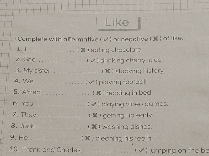 Like 
Complete with affermative ( √ ) or negative ( X) of like. 
1. 1 ............ ( ) ) eating chocolate. 
2. She . . . . .. . . .  ) drinking cherry juice. 
3. My sister _( 】 ) studying history. 
4. We . . .. . . . . .  ) playing football. 
5. Alfred _ X )reading in bed. 
6. You _ ) playing video games. 
( 
7. They _ X ) getting up early. 
8. Jonh _( X ) washing dishes. 
9. He _ x ) cleaning his teeth. 
10. Frank and Charles _( √ ) jumping on the be