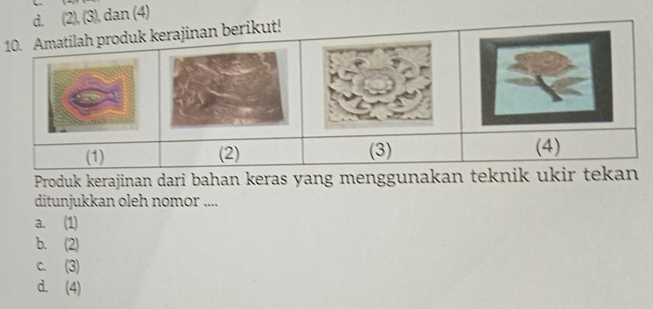 d. (2), (3), dan (4)
10. Amatilah produk kerajinan berikut!
(1) (2) (3)
(4)
Produk kerajinan dari bahan keras yang menggunakan teknik ukir tekan
ditunjukkan oleh nomor ....
a. (1)
b. (2)
c. (3)
d. (4)