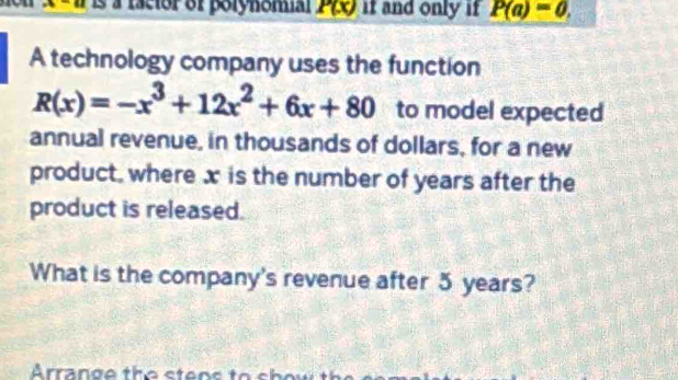 Il is à racior of polynomial P(x) if and only if P(a)=0. 
A technology company uses the function
R(x)=-x^3+12x^2+6x+80 to model expected 
annual revenue, in thousands of dollars, for a new 
product, where x is the number of years after the 
product is released. 
What is the company's revenue after 5 years?