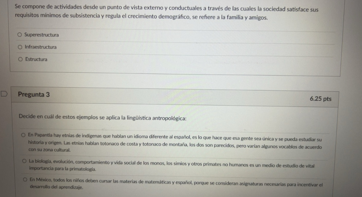 Se compone de actividades desde un punto de vista externo y conductuales a través de las cuales la sociedad satisface sus
requisitos mínimos de subsistencia y regula el crecimiento demográfco, se refere a la familia y amigos.
Superestructura
Infraestructura
Estructura
Pregunta 3
6.25 pts
Decide en cuál de estos ejemplos se aplica la lingüística antropológica:
En Papantla hay etnias de indígenas que hablan un idioma diferente al español, es lo que hace que esa gente sea única y se pueda estudiar su
historia y origen. Las etnias hablan totonaco de costa y totonaco de montaña, los dos son parecidos, pero varían algunos vocablos de acuerdo
con su zona cultural.
La biología, evolución, comportamiento y vida social de los monos, los simios y otros primates no humanos es un medio de estudio de vital
importancia para la primatología.
En México, todos los niños deben cursar las materias de matemáticas y español, porque se consideran asignaturas necesarias para incentivar el
desarrollo del aprendizaje.