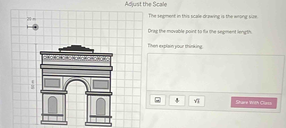 Adjust the Scale
20 m
The segment in this scale drawing is the wrong size. 
Drag the movable point to fix the segment length. 
Then explain your thinking.
sqrt(± ) Share With Class