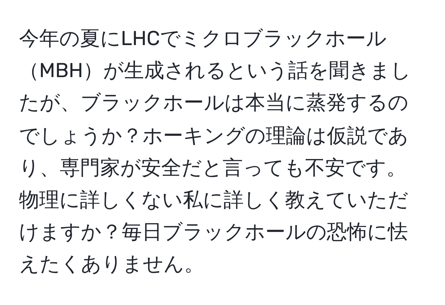 今年の夏にLHCでミクロブラックホールMBHが生成されるという話を聞きましたが、ブラックホールは本当に蒸発するのでしょうか？ホーキングの理論は仮説であり、専門家が安全だと言っても不安です。物理に詳しくない私に詳しく教えていただけますか？毎日ブラックホールの恐怖に怯えたくありません。