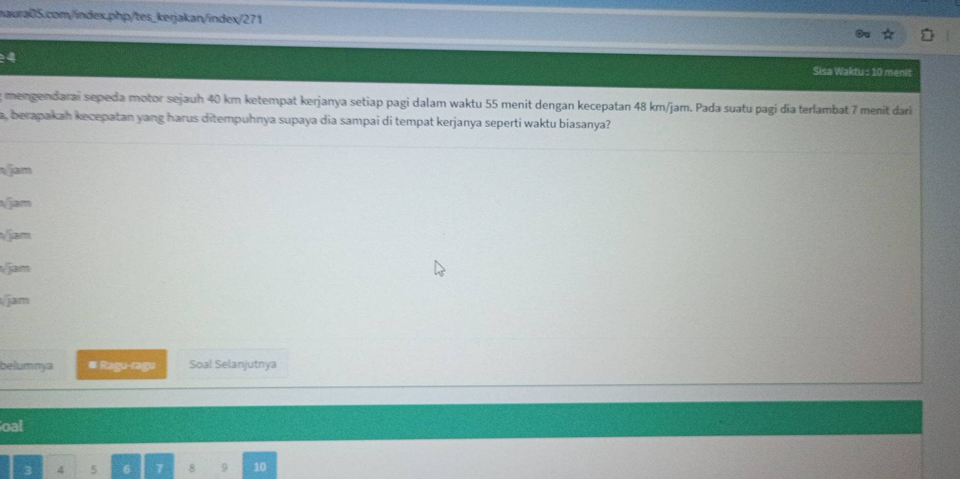 Sisa Waktu : 10 menit 
mengendarai sepeda motor sejauh 40 km ketempat kerjanya setiap pagi dalam waktu 55 menit dengan kecepatan 48 km/jam. Pada suatu pagi dia terlambat 7 menit dari 
a, berapakah kecepatan yang harus ditempuhnya supaya dia sampai di tempat kerjanya seperti waktu biasanya? 
jam 
/jam 
Vem 
jam 
/jam 
belumnya # Ragu-ragu Soal Selanjutnya 
oal
3 4 5 6 7 8 9 10