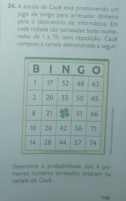 A escola de Cauê está promovendo um 
jogo de bingo para arrecadar dinheiro 
para o laboratório de informática. Em 
cada rodada são sorteadas bolas nume- 
radas de 1 a 75, sem reposição. Cauê 
comprou a cartela demonstrada a seguir. 
Determine a probabilidade dos 4 pri- 
meiros números sorteados estarem na 
cartela de Cauê. 
149