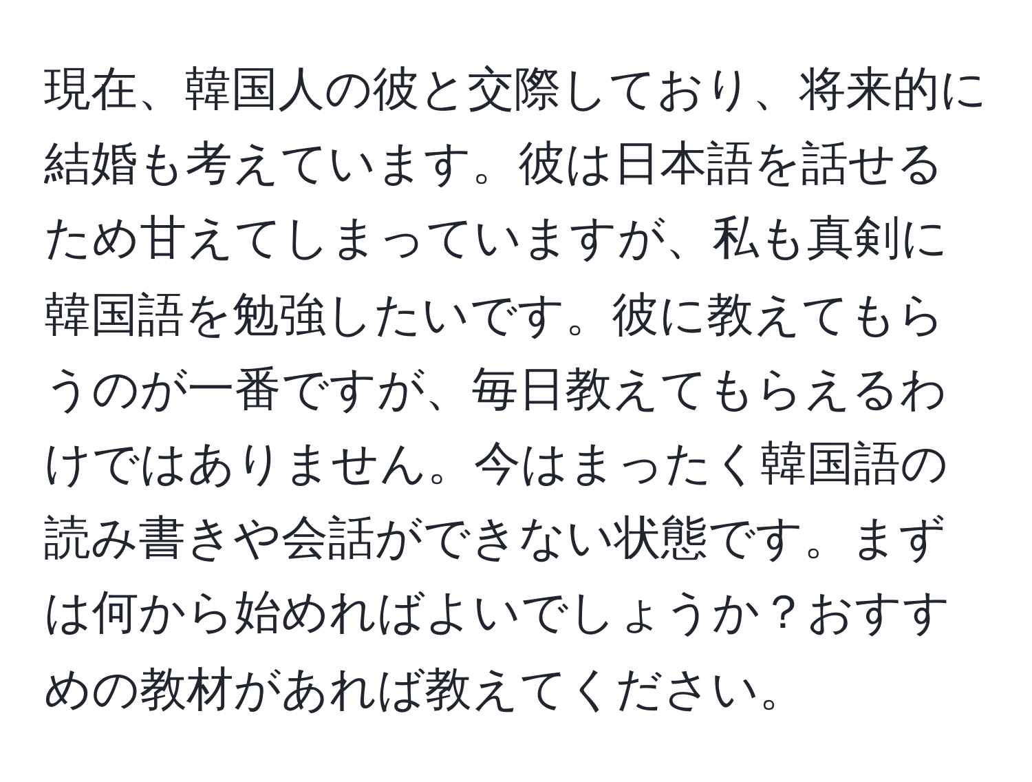 現在、韓国人の彼と交際しており、将来的に結婚も考えています。彼は日本語を話せるため甘えてしまっていますが、私も真剣に韓国語を勉強したいです。彼に教えてもらうのが一番ですが、毎日教えてもらえるわけではありません。今はまったく韓国語の読み書きや会話ができない状態です。まずは何から始めればよいでしょうか？おすすめの教材があれば教えてください。