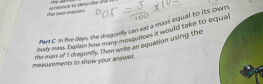 the dams 
sentence to describ h 
the two masses. 
Part C In five days, the dragonfly can eat a mass equal to its o 
body mass. Explain how many mosquitoes it would take to e 
the mass of 1 dragonfly. Then write an equation using the 
measurements to show your answer.