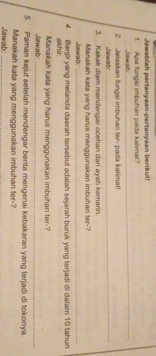 Jawablah pertanyaan-pertanyaan berikut! 
1. Apa fungsi imbuhan pada kalimat? 
Jawab: 
_ 
2. Jelaskan fungsi imbuhan ter- pada kalimat! 
Jawab: 
_ 
3. Kakak diam mendengar ocehan dari ayah kemarin. 
Manakah kata yang harus menggunakan imbuhan ter-? 
Jawab:_ 
4. Banjir yang melanda daerah tersebut adalah sejarah buruk yang terjadi di dalam 10 tahun 
akhir. 
Manakah kata yang harus menggunakan imbuhan ter-? 
Jawab:_ 
5. Paman kejut setelah mendengar berita mengenai kebakaran yang terjadi di tokonya. 
Manakah kata yang menggunakan imbuhan ter-? 
Jawab:_