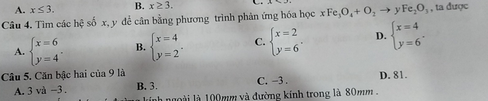 A. x≤ 3.
B. x≥ 3. C. x>
Câu 4. Tìm các hệ số x, y để cân bằng phương trình phản ứng hóa học xFe_3O_4+O_2 y Fe_2O_3 , ta được
A. beginarrayl x=6 y=4endarray..
B. beginarrayl x=4 y=2endarray..
C. beginarrayl x=2 y=6endarray..
D. beginarrayl x=4 y=6endarray.. 
Câu 5. Căn bậc hai của 9 là D. 81.
A. 3 và -3. B. 3.
C. -3.
h ngoài là 100mm và đường kính trong là 80mm.