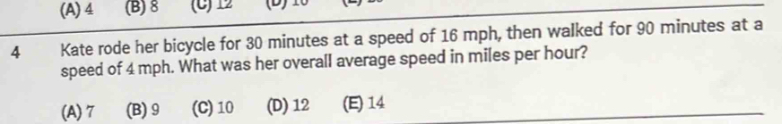 (A) 4 (B) 8 (C) 12 (D) 1
4 Kate rode her bicycle for 30 minutes at a speed of 16 mph, then walked for 90 minutes at a
speed of 4 mph. What was her overall average speed in miles per hour?
(A) 7 (B) 9 (C) 10 (D) 12 (E) 14