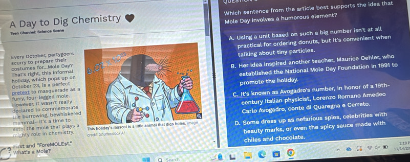 A Day to Dig Chemistry Which sentence from the article best supports the idea that
Teen Channel: Science Scene Mole Day involves a humorous element?
A. Using a unit based on such a big number isn't at all
Every October, partygoers practical for ordering donuts, but it's convenient when
costumes for...Mole Day? talking about tiny particles.
scurry to prepare their
holiday, which pops up onB. Her idea inspired another teacher, Maurice Oehler, who
That's right, this informal
October 23, is a perfectestablished the National Mole Day Foundation in 1991 to
pretext to masquerade as promote the holiday.
declared to commemorateC. It's known as Avogadro's number, in honor of a 19th-
furry, four-legged mole.
However, it wasn't really
te burrowing, bewhiskerecentury Italian physicist, Lorenzo Romano Amedeo
mammal—it's a time toCarlo Avogadro, conte di Quaregna e Cerreto.
extol the mole that plays a This holiday's mascot is a little animal that digs holes, image D. Some dress up as nefarious spies, celebrities with
First and "ForeMOLEst." beauty marks, or even the spicy sauce made with
mighty role in chemistry. credit: Shufferstock Al
2:19
What's a Mole? chiles and chocolate.
11/14/20
Search