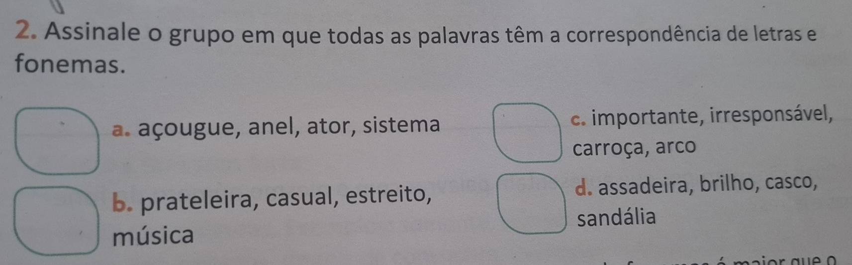 Assinale o grupo em que todas as palavras têm a correspondência de letras e
fonemas.
a. açougue, anel, ator, sistema c. importante, irresponsável,
carroça, arco
b. prateleira, casual, estreito,
d. assadeira, brilho, casco,
sandália
música