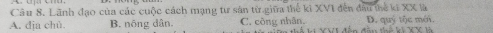 dịa Cnú.
Câu 8. Lãnh đạo của các cuộc cách mạng tư sản từ.giữa thế ki XVI đến đầu thể ki XX là
A. địa chủ. B. nông dân. C. công nhân. D. quý tộc mới.
thể ki XV1 đến đầu thế ki XX là