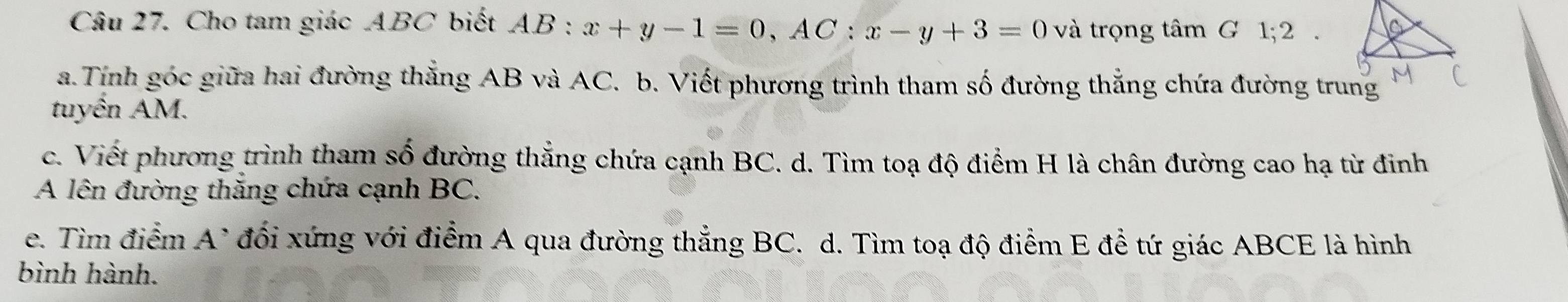 Cho tam giác ABC biết A. AB:x+y-1=0, AC:x-y+3=0 và trọng tâm G 1; 2. 
a.Tính góc giữa hai đường thắng AB và AC. b. Viết phương trình tham số đường thắng chứa đường trung 
tuyến AM. 
c. Viết phương trình tham số đường thẳng chứa cạnh BC. d. Tìm toạ độ điểm H là chân đường cao hạ từ đinh 
A lên đường thắng chứa cạnh BC. 
e. Tìm điểm A^ đối xứng với điểm A qua đường thẳng BC. d. Tìm toạ độ điểm E để tứ giác ABCE là hình 
bình hành.