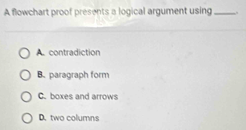 A flowchart proof presents a logical argument using_
A. contradiction
B. paragraph form
C. boxes and arrows
D. two columns