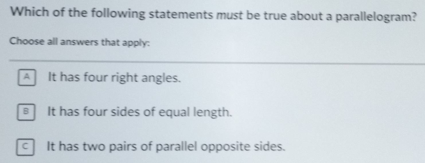 Which of the following statements must be true about a parallelogram?
Choose all answers that apply:
A It has four right angles.
BIt has four sides of equal length.
C It has two pairs of parallel opposite sides.