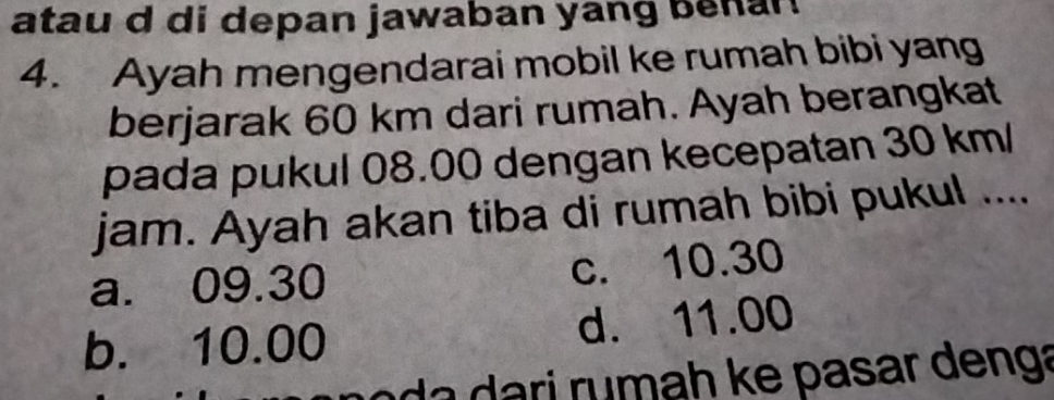 atau d di depan jawaban yang benan
4. Ayah mengendarai mobil ke rumah bibi yang
berjarak 60 km dari rumah. Ayah berangkat
pada pukul 08.00 dengan kecepatan 30 km/
jam. Ayah akan tiba di rumah bibi pukul ....
a. 09.30 c. 10.30
b. 10.00 d. 11.00
ri rumah ke pasar denga