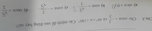 Cho cos alpha =- 2/3  và 90° <180°. Các mệnh đề sau đúng hay sai?
a) sin alpha >0 b) sin alpha =- sqrt(5)/3 . c) cot alpha =- 2/sqrt(5) · d) tan alpha = sqrt(5)/2 