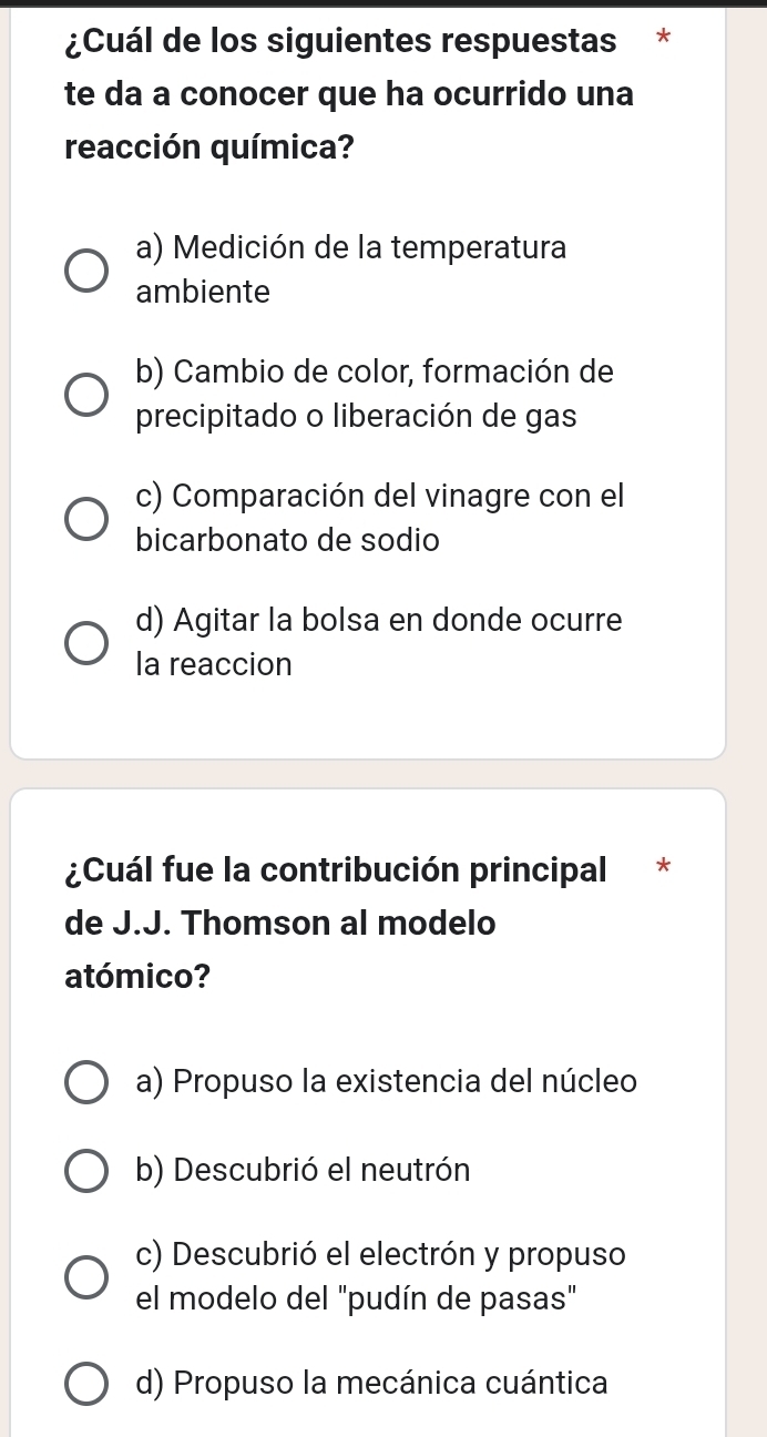 ¿Cuál de los siguientes respuestas *
te da a conocer que ha ocurrido una
reacción química?
a) Medición de la temperatura
ambiente
b) Cambio de color, formación de
precipitado o liberación de gas
c) Comparación del vinagre con el
bicarbonato de sodio
d) Agitar la bolsa en donde ocurre
la reaccion
¿Cuál fue la contribución principal *
de J.J. Thomson al modelo
atómico?
a) Propuso la existencia del núcleo
b) Descubrió el neutrón
c) Descubrió el electrón y propuso
el modelo del "pudín de pasas"
d) Propuso la mecánica cuántica