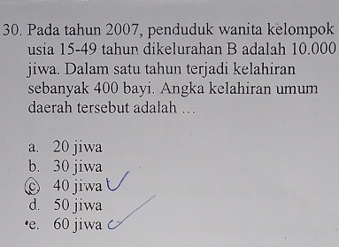 Pada tahun 2007, penduduk wanita kelompok
usia 15-49 tahun dikelurahan B adalah 10.000
jiwa. Dalam satu tahun terjadi kelahiran
sebanyak 400 bayi. Angka kelahiran umum
daerah tersebut adalah …
a. 20 jiwa
b. 30 jiwa
40 jiwa
d. 50 jiwa
·e. 60 jiwa