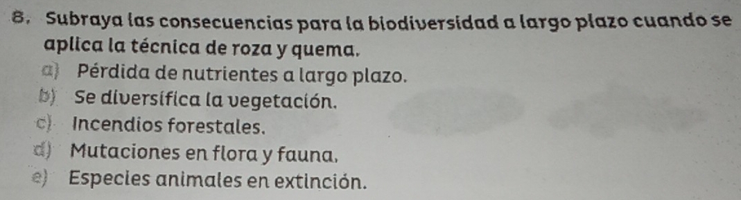 Subraya las consecuencias para la biodiversidad a largo plazo cuando se
aplica la técnica de roza y quema.
a) Pérdida de nutrientes a largo plazo.
b) Se diversifica la vegetación.
c) Incendios forestales.
d) Mutaciones en flora y fauna.
e) Especies animales en extinción.